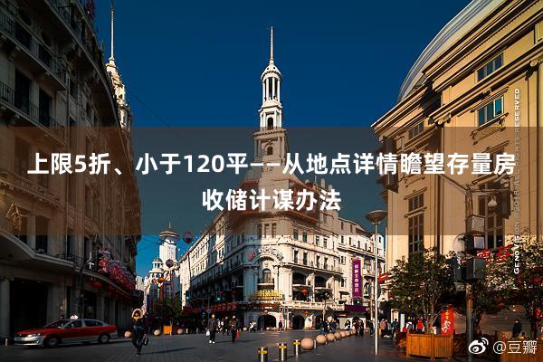 上限5折、小于120平——从地点详情瞻望存量房收储计谋办法