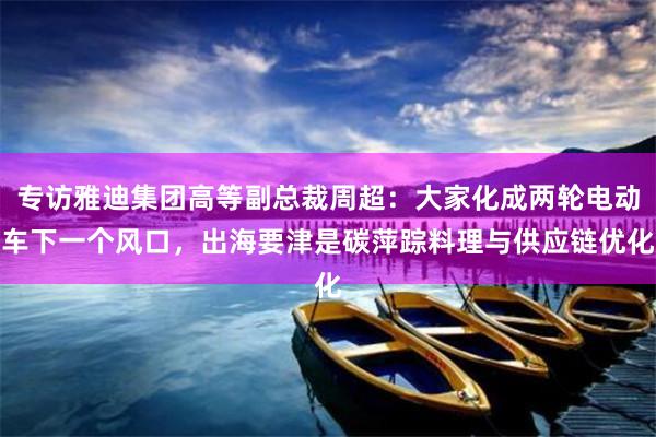 专访雅迪集团高等副总裁周超：大家化成两轮电动车下一个风口，出海要津是碳萍踪料理与供应链优化