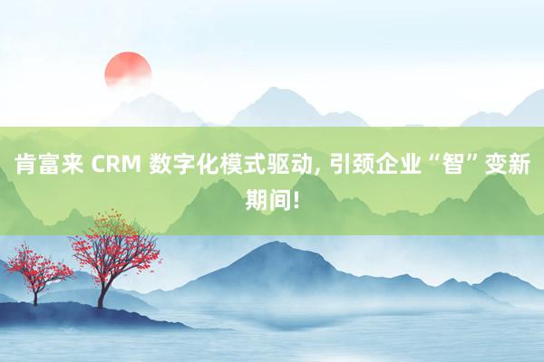 肯富来 CRM 数字化模式驱动, 引颈企业“智”变新期间!