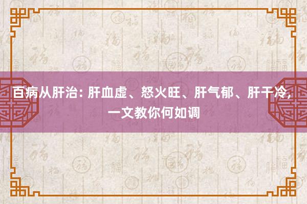 百病从肝治: 肝血虚、怒火旺、肝气郁、肝干冷, 一文教你何如调