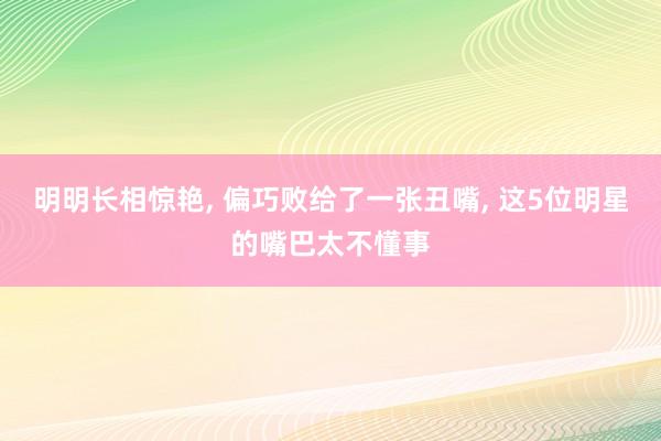 明明长相惊艳, 偏巧败给了一张丑嘴, 这5位明星的嘴巴太不懂事