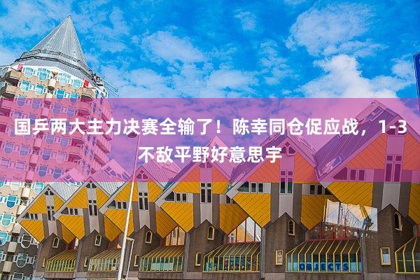 国乒两大主力决赛全输了！陈幸同仓促应战，1-3不敌平野好意思宇