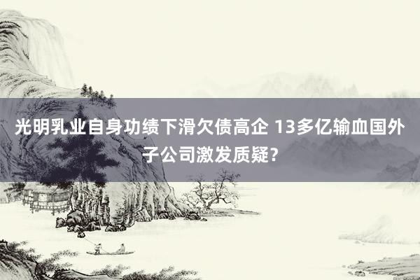 光明乳业自身功绩下滑欠债高企 13多亿输血国外子公司激发质疑？