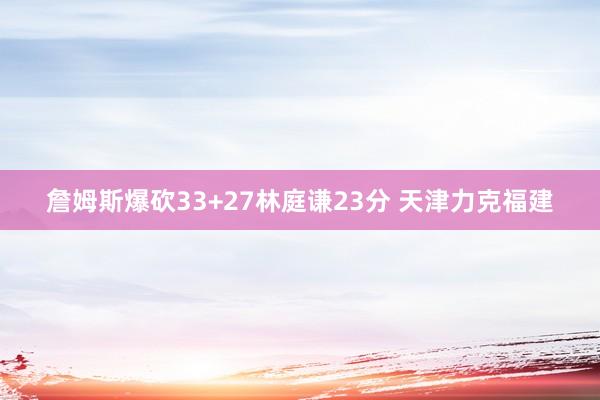 詹姆斯爆砍33+27林庭谦23分 天津力克福建