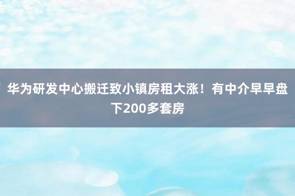 华为研发中心搬迁致小镇房租大涨！有中介早早盘下200多套房