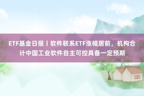 ETF基金日报丨软件联系ETF涨幅居前，机构合计中国工业软件自主可控具备一定预期