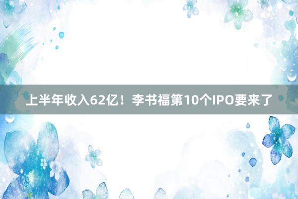 上半年收入62亿！李书福第10个IPO要来了