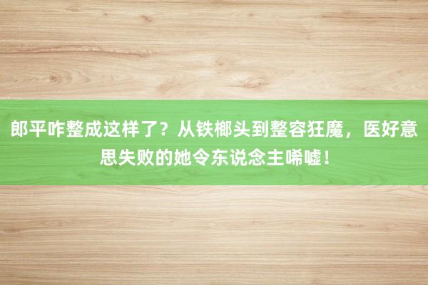 郎平咋整成这样了？从铁榔头到整容狂魔，医好意思失败的她令东说念主唏嘘！