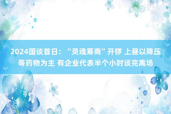 2024国谈首日：“灵魂筹商”开锣 上昼以降压等药物为主 有企业代表半个小时谈完离场