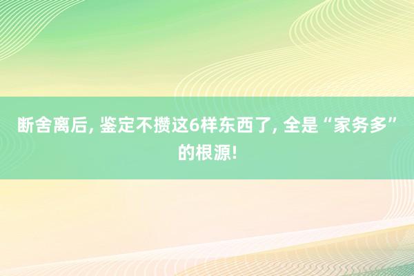 断舍离后, 鉴定不攒这6样东西了, 全是“家务多”的根源!