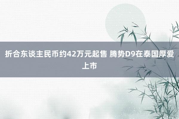 折合东谈主民币约42万元起售 腾势D9在泰国厚爱上市