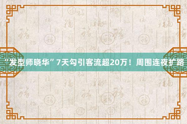 “发型师晓华”7天勾引客流超20万！周围连夜扩路