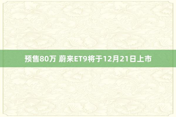 预售80万 蔚来ET9将于12月21日上市