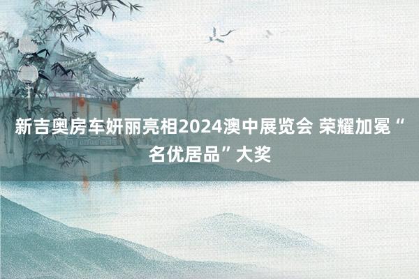 新吉奥房车妍丽亮相2024澳中展览会 荣耀加冕“名优居品”大奖