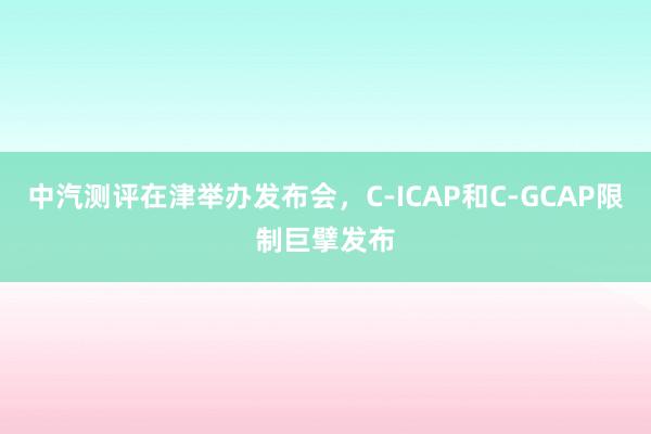 中汽测评在津举办发布会，C-ICAP和C-GCAP限制巨擘发布