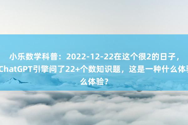 小乐数学科普：2022-12-22在这个很2的日子，向ChatGPT引擎问了22+个数知识题，这是一种什么体验？